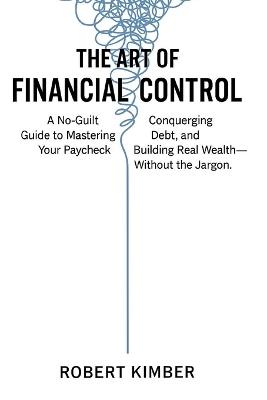 The Art of Financial Control: A No-Guilt Guide to Mastering Your Paycheck, Conquering Debt, and Building Real Wealth- Without the Jargon - Robert Kimber - cover