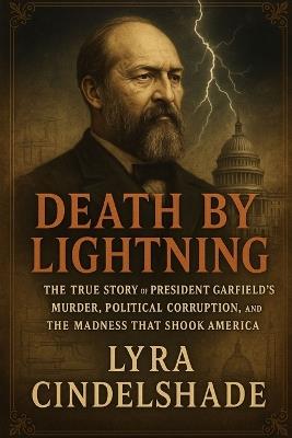Death by Lightning: The True Story of President Garfield's Murder, Political Corruption, and the Madness That Shook America - Lyra Cindelshade - cover