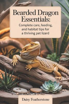 Bearded Dragon Essentials: Complete Care, Feeding, and Habitat Tips for a Thriving Pet Lizard - Daisy Featherstone - cover