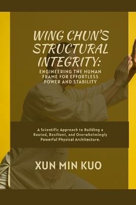 Wing Chun's Structural Integrity: Engineering the Human Frame for Effortless Power and Stability: A Scientific Approach to Building a Rooted, Resilient, and Overwhelmingly Powerful Physical Architecture. - Xun Min Kuo - cover