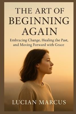 The Art of Beginning Again: Embracing Change, Healing the Past, and Moving Forward with Grace - Lucian Marcus - cover