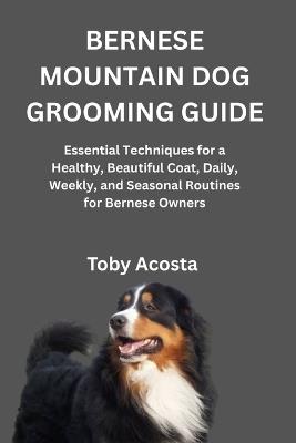 Bernese Mountain Dog Grooming Guide: Essential Techniques for a Healthy, Beautiful Coat, Daily, Weekly, and Seasonal Routines for Bernese Owners - Toby Acosta - cover