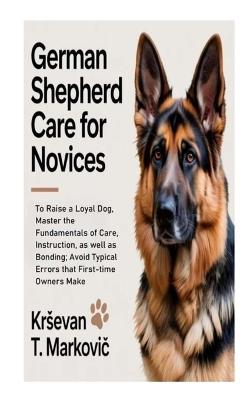 German Shepherd Care for Novices: To Raise a Loyal Dog, Master the Fundamentals of Care, Instruction, as well as Bonding; Avoid Typical Errors that First-time Owners Make - Krsevan T Markovic - cover