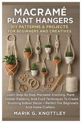 Macramé Plant Hangers: DIY Patterns & Projects For Beginners And Creatives: Learn Step-By-Step Macramé Knotting, Plant Holder Patterns, And Cord Techniques To Create Stunning Indoor Décor - Perfect For Beginners And Home Crafters - Marik G Knottley - cover