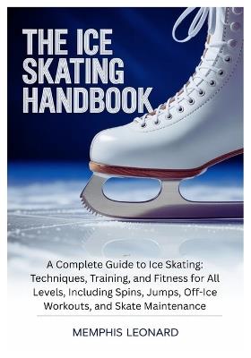 The Ice Skating Handbook: A Complete Guide to Ice Skating: Techniques, Training, and Fitness for All Levels, Including Spins, Jumps, Off-Ice Workouts, and Skate Maintenance - Memphis Leonard - cover