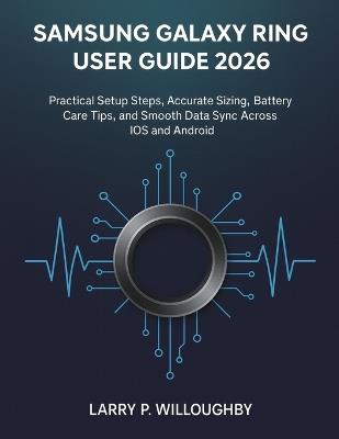 The Samsung Galaxy Ring User Guide 2026: Practical Setup Steps, Accurate Sizing, Battery Care Tips, and Smooth Data Sync Across iOS and Android - Larry P Willoughby - cover