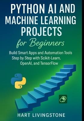 Python AI and Machine Learning Projects for Beginners: Build Smart Apps and Automation Tools Step by Step with Scikit-Learn, OpenAI, and TensorFlo - Hart Livingstone - cover