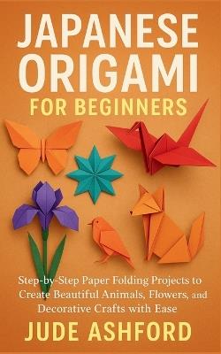 Japanese Origami for Beginners: Step-by-Step Paper Folding Projects to Create Beautiful Animals, Flowers, and Decorative Crafts with Ease - Jude Ashford - cover