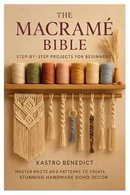 The Macrame Bible: Step-by-Step Projects for Beginners: Master Knots and Patterns to Create Stunning Handmade Boho Décor - Kastro Benedict - cover