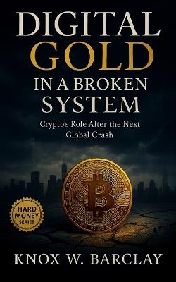 Digital Gold in a Broken System: Crypto's Real Role After the Next Global Financial Crash: Bitcoin, DeFi, and the Rise of Digital Sovereignty in a Fragile Economy - Knox W Barclay - cover