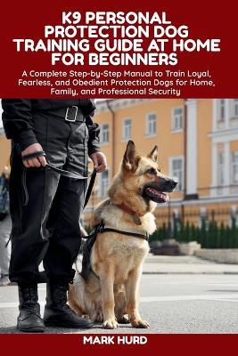 K9 Personal Protection Dog Training Guide at Home for Beginners: A Complete Step-by-Step Manual to Train Loyal, Fearless, and Obedient Protection Dogs for Home, Family, and Professional Security - Mark Hurd - cover