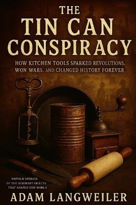 The Tin Can Conspiracy: How Kitchen Tools Sparked Revolutions, Won Wars, and Changed History Forever: Untold Stories of the Ordinary Objects That Shaped Our World - Adam Langweiler - cover