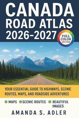 Canada Road Atlas 2026-2027: Your Essential Guide to Highways, Scenic Routes, Maps, And Roadside Adventures - Amanda S Adler - cover