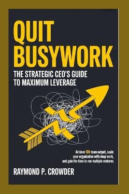 Quit Busywork: The Strategic CEO's Guide to Maximum Leverage: Achieve 10x Team Output, Scale Your Organization with Deep Work, and Gain the Time to Run Multiple Ventures - Raymond P Crowder - cover