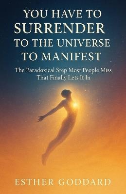 You Have to Surrender to the Universe to Manifest: The Paradoxical Step Most People Miss That Finally Lets It In - Esther Goddard - cover