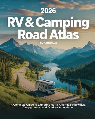2026 RV & Camping Road Atlas: A Complete Guide to Exploring North America's Highways, Campgrounds, and Outdoor Adventures - Astrid Lux - cover