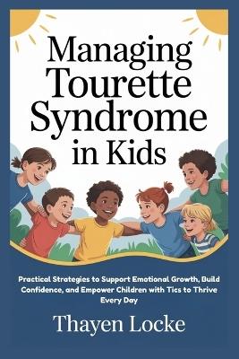 Managing Tourette Syndrome in Kids: Practical Strategies to Support Emotional Growth, Build Confidence, and Empower Children with Tics to Thrive Every Day - Thayen Locke - cover