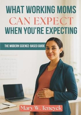 What Working Moms Can Expect When You're Expecting: The Modern Science-Based Guide - Mary W Teneyck - cover