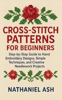 Cross-Stitch Patterns for Beginners: Step-by-Step Guide to Hand Embroidery Designs, Simple Techniques, and Creative Needlework Projects - Nathaniel Ash - cover