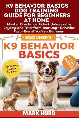 K9 Behavior Basics Dog Training Guide for Beginners at Home: Master Obedience, Unlock Unbreakable Loyalty, and Transform Your Dog's Behavior Fast-Even if You're a Beginner - Mark Hurd - cover
