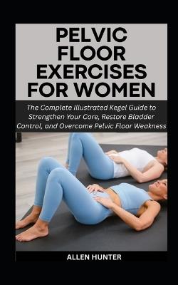 Pelvic Floor Exercises for Women: The Complete Illustrated Kegel Guide to Strengthen Your Core, Restore Bladder Control, and Overcome Pelvic Floor Weakness - Allen Hunter - cover