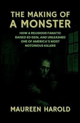 The Making of a Monster: How A Religious Fanatic Raised Ed Gein, and Unleashed One of America's Most Notorious Killers - Maureen Harold - cover