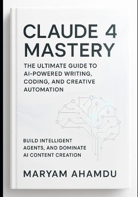 Claude 4 Mastery: The Ultimate Guide to AI-Powered Writing, Coding, and Creative Automation: Build Intelligent Agents, and Dominate AI Content Creation - Maryam Ahmadu - cover