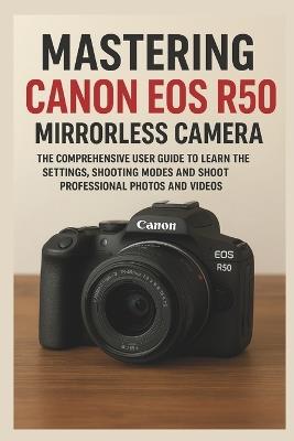 Mastering Canon EOS R50 Mirrorless Camera: The Comprehensive User Guide to Learn the Settings, Shooting Modes and Shoot Professional Photos and Videos - Sienna Marek - cover