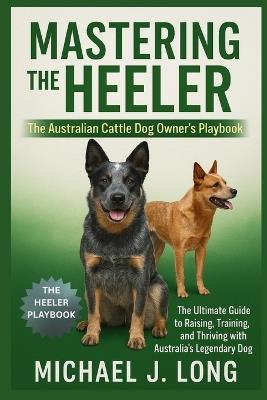 Mastering the Heeler: The Australian Cattle Dog Owner's Playbook: The Ultimate Guide to Raising, Training, and Thriving with Australia's Legendary Working Dog - Michael J Long - cover