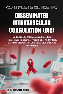 Complete Guide to Disseminated Intravascular Coagulation (DIC): Understanding Coagulation Disorders, Hemostasis Imbalance, Thrombosis, And Critical Care Management For Clinicians, Students, And Researchers - Omari Zeke - cover