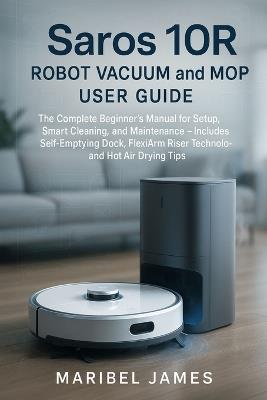 Saros 10R Robot Vacuum and Mop User Guide: The Complete Beginner's Manual for Setup, Smart Cleaning, and Maintenance - Includes Self-Emptying Dock, FlexiArm Riser Technology, and Hot Air Drying Tips - Maribel James - cover