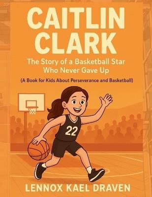 Caitlin Clark The Story of a Basketball Star Who Never Gave Up: A Book for Kids About Perseverance and Basketball - Lennox Kael Draven - cover