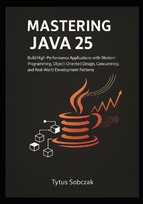 Mastering Java 25: Build High-Performance Applications with Modern Programming, Object-Oriented Design, Concurrency, and Real-World Development Patterns - Tytus Sobczak - cover