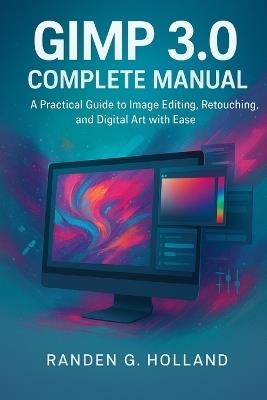 GIMP 3.0 complete manual: A Practical Guide to Image Editing, Retouching, and Digital Art with Ease - Randen G Holland - cover