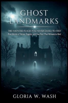 Ghost Landmarks: The Haunted Places You Never Dared to Visit: True Stories of Terror, Tragedy, and the Past That Refuses to Rest - Gloria W Wash - cover