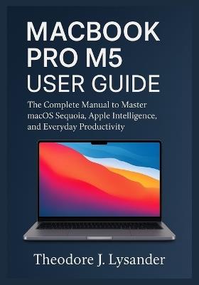 Macbook Pro M5 User Guide: The Complete Manual to Master macOS Sequoia, Apple Intelligence, and Everyday Productivity - Theodore J Lysander - cover