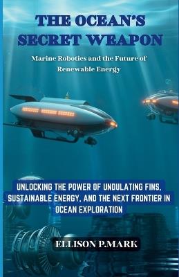 The Ocean's Secret Weapon: Marine Robotics and the Future of Renewable Energy: Unlocking the Power of Undulating Fins, Sustainable Energy, and the Next Frontier in Ocean Exploration - Ellison P Mark - cover
