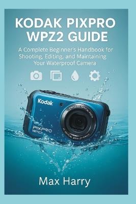 Kodak Pixpro WPZ2 User Guide: A Complete Beginner's Handbook for Shooting, Editing, and Maintaining Your Waterproof Camera - Max Harry - cover