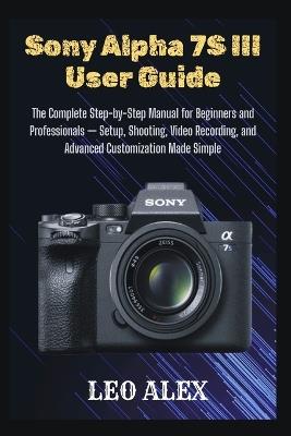 Sony Alpha 7S III User Guide: The Complete Step-by-Step Manual for Beginners and Professionals - Setup, Shooting, Video Recording, and Advanced Customization Made Simple - Leo Alex - cover