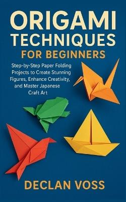 Origami Techniques for Beginners: Step-by-Step Paper Folding Projects to Create Stunning Figures, Enhance Creativity, and Master Japanese Craft Art - Declan Voss - cover