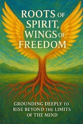 Roots of Spirit Wings of Freedom: Grounding Deeply to Rise Beyond the Limits of the Mind - D a Rivers - cover