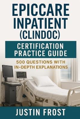 EpicCare Inpatient (ClinDoc) Certification Practice Guide: 500 Questions with In-Depth Explanations - Justin Frost - cover