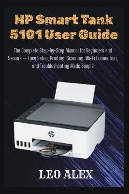 HP Smart Tank 5101 User Guide: The Complete Step-by-Step Manual for Beginners and Seniors - Easy Setup, Printing, Scanning, Wi-Fi Connection, and Troubleshooting Made Simple - Leo Alex - cover