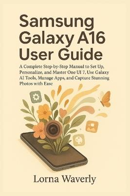 Samsung Galaxy A16 User Guide: A Complete Step-by-Step Manual to Set Up, Personalize, and Master One UI 7, Use Galaxy AI Tools, Manage Apps, and Capture Stunning Photos with Ease - Lorna Waverly - cover