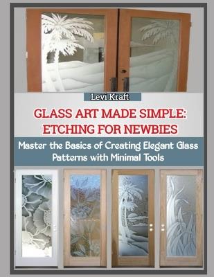 Glass Art Made Simple: ETCHING FOR NEWBIES : Master the Basics of Creating Elegant Glass Patterns with Minimal Tools - Levi Kraft - cover