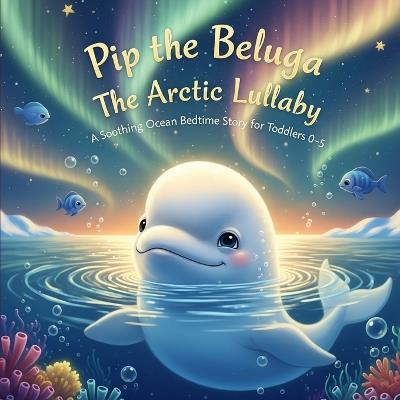 Pip the Beluga The Arctic Lullaby: A Soothing Ocean Bedtime Story for Toddlers 0-5 - Berta Sorto - cover