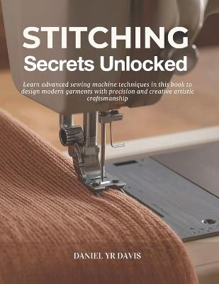 Stitching Secrets Unlocked: Learn advanced sewing machine techniques in this book to design modern garments with precision and creative artistic craftsmanship - Daniel Yr Davis - cover