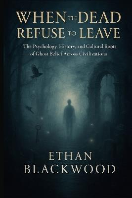 When the Dead Refuse to Leave: The Psychology, History, and Cultural Roots of Ghost Belief Across Civilizations - Ethan Blackwood - cover