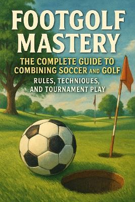 Footgolf Mastery: The Complete Guide to Combining Soccer and Golf, Rules, Techniques, and Tournament Play - Alexander Rhea - cover