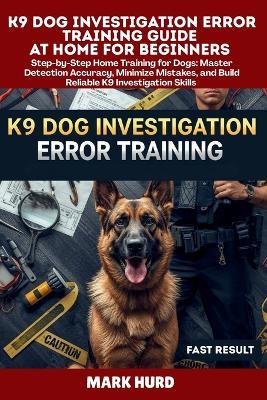 K9 Dog Investigation Error Training Guide at Home for Beginners: Step-by-Step Home Training for Dogs: Master Detection Accuracy, Minimize Mistakes, and Build Reliable K9 Investigation Skills - Mark Hurd - cover